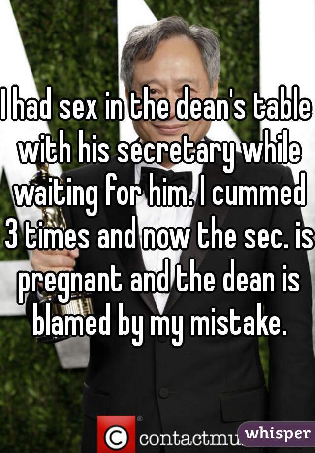 I had sex in the dean's table with his secretary while waiting for him. I cummed 3 times and now the sec. is pregnant and the dean is blamed by my mistake.