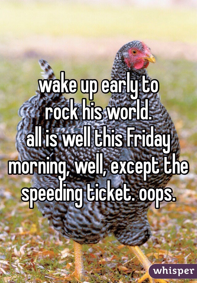 wake up early to 
rock his world.
all is well this Friday morning, well, except the speeding ticket. oops.