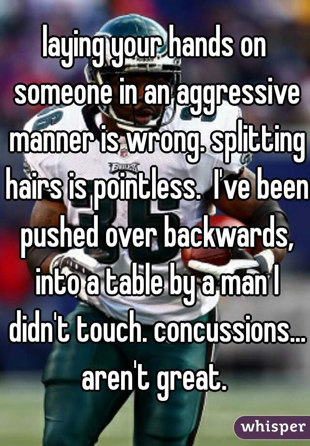 laying your hands on someone in an aggressive manner is wrong. splitting hairs is pointless.  I've been pushed over backwards, into a table by a man I didn't touch. concussions... aren't great. 