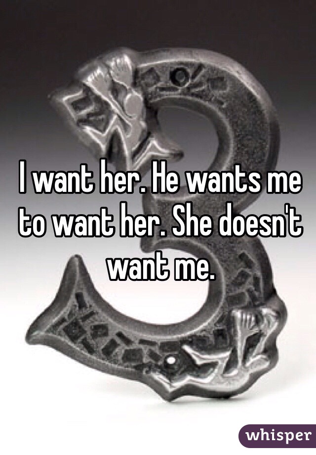 I want her. He wants me to want her. She doesn't want me.