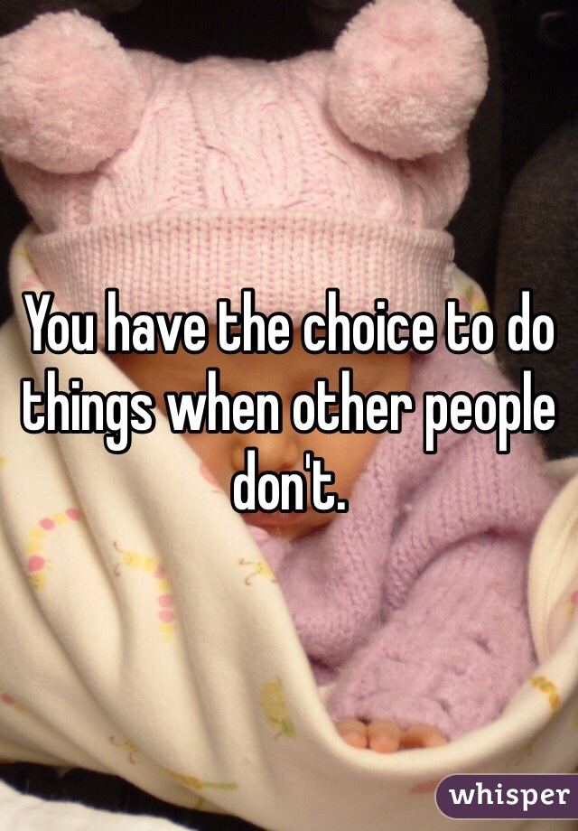 You have the choice to do things when other people don't.