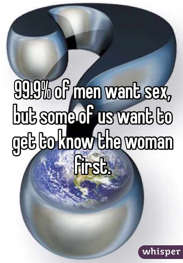 99.9% of men want sex, but some of us want to get to know the woman first.