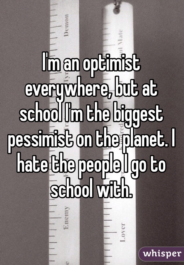 I'm an optimist everywhere, but at school I'm the biggest pessimist on the planet. I hate the people I go to school with.