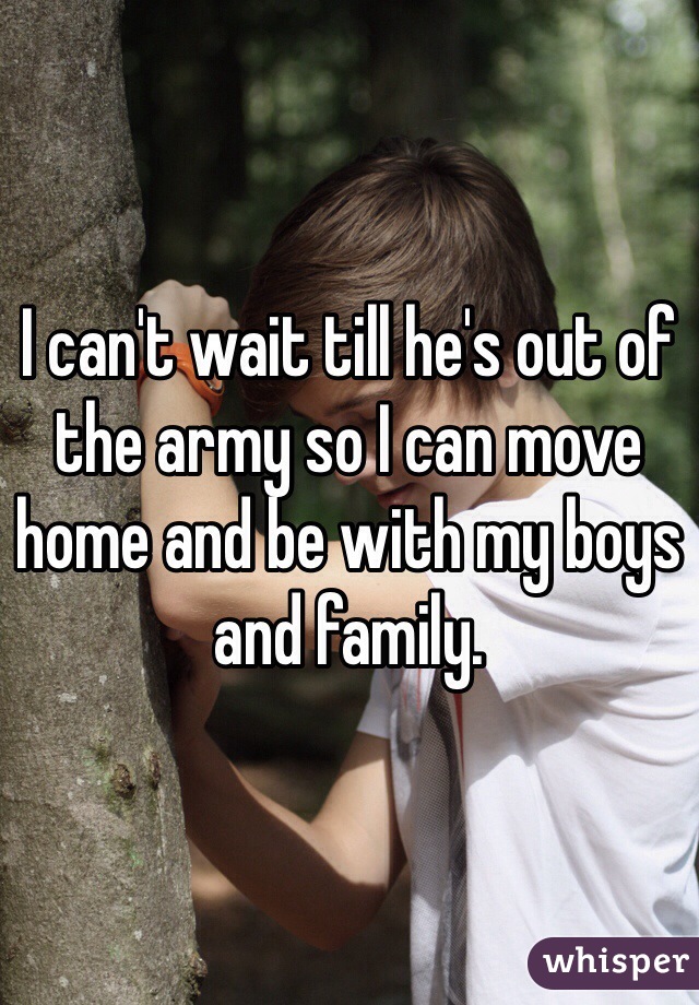 I can't wait till he's out of the army so I can move home and be with my boys and family. 