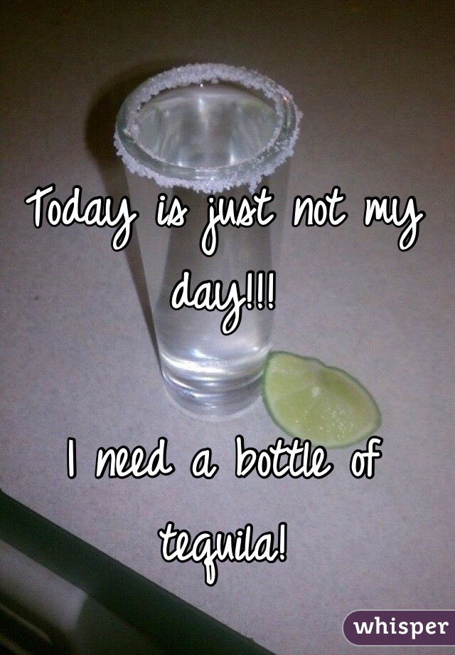 Today is just not my day!!! 

I need a bottle of tequila! 