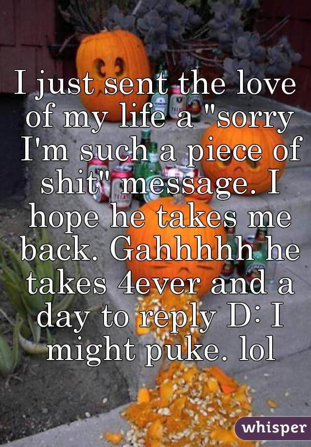I just sent the love of my life a "sorry I'm such a piece of shit" message. I hope he takes me back. Gahhhhh he takes 4ever and a day to reply D: I might puke. lol