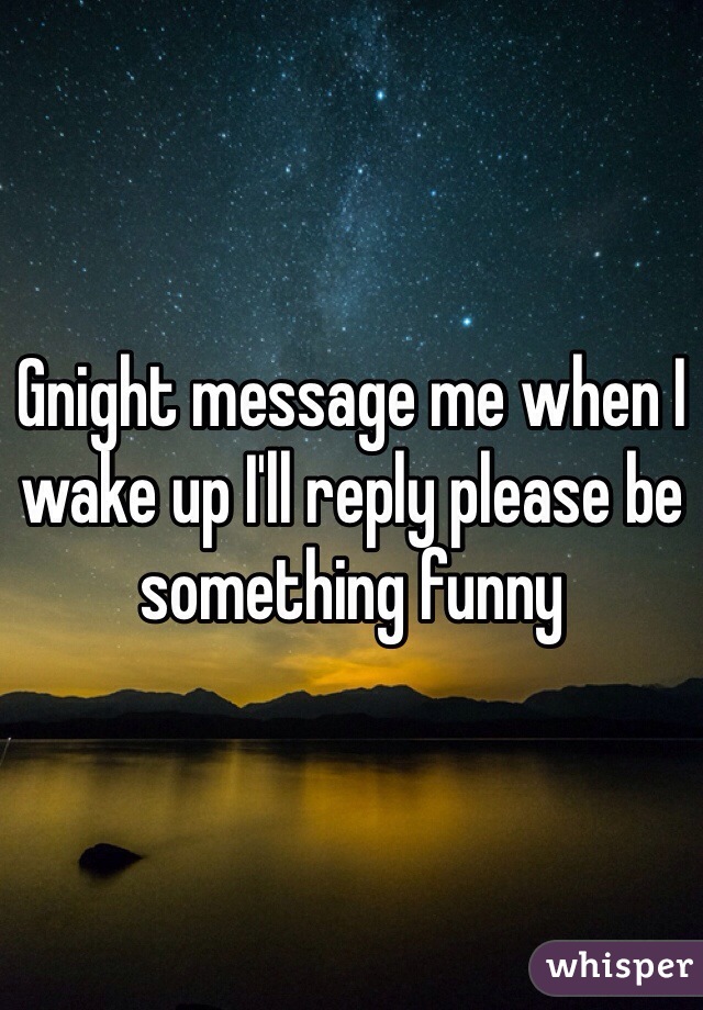 Gnight message me when I wake up I'll reply please be something funny 