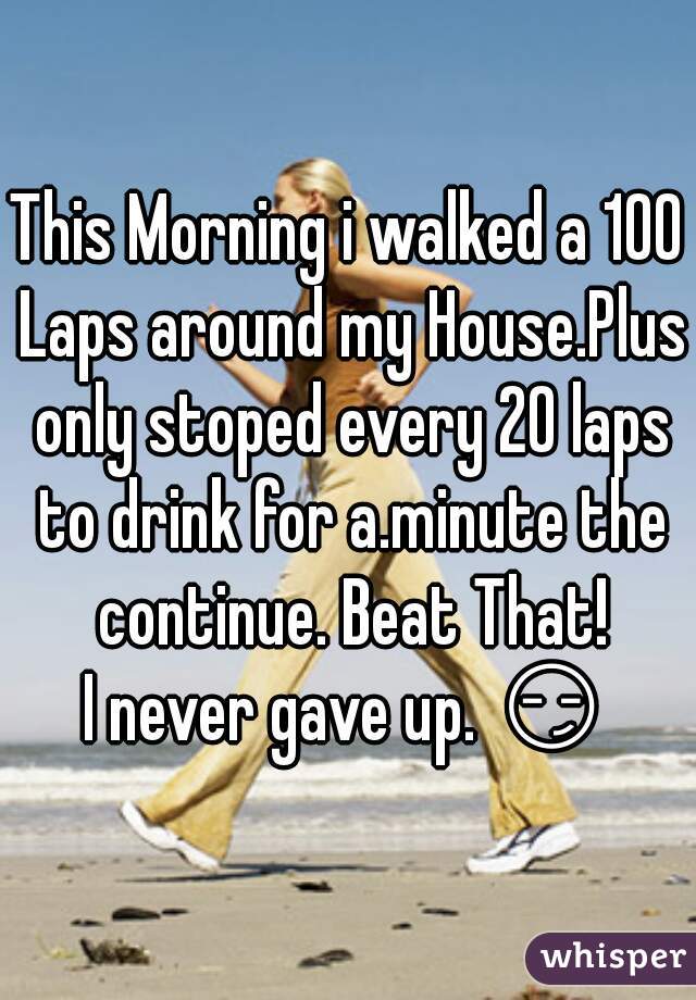 This Morning i walked a 100 Laps around my House.Plus only stoped every 20 laps to drink for a.minute the continue. Beat That!
I never gave up. 😏 