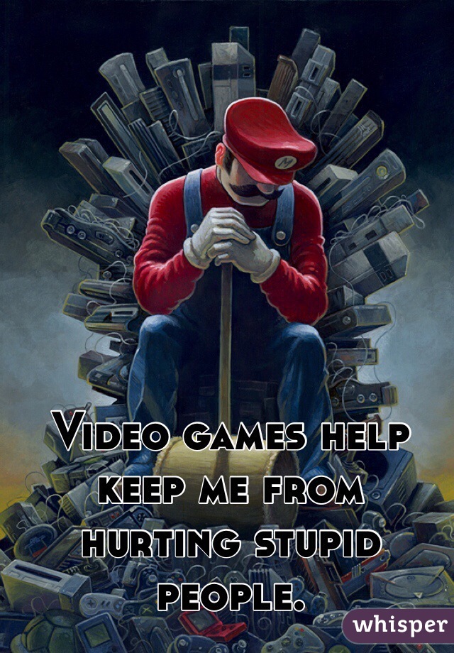 Video games help keep me from hurting stupid people.