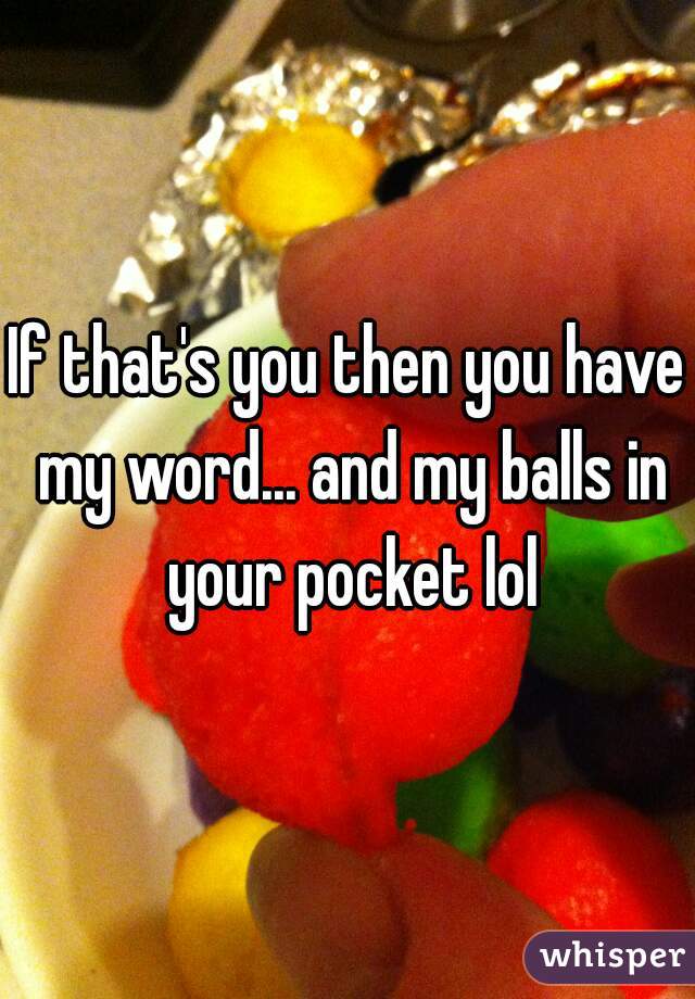 If that's you then you have my word... and my balls in your pocket lol