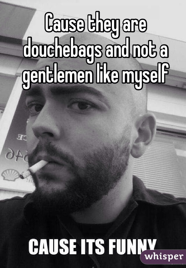 Cause they are douchebags and not a gentlemen like myself 