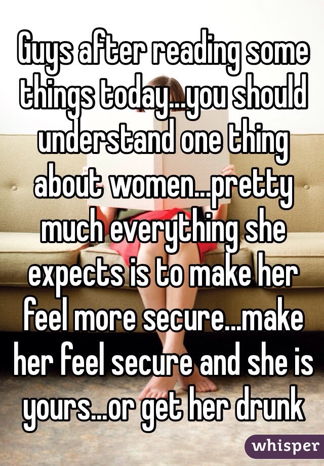 Guys after reading some things today...you should understand one thing about women...pretty much everything she expects is to make her feel more secure...make her feel secure and she is yours...or get her drunk