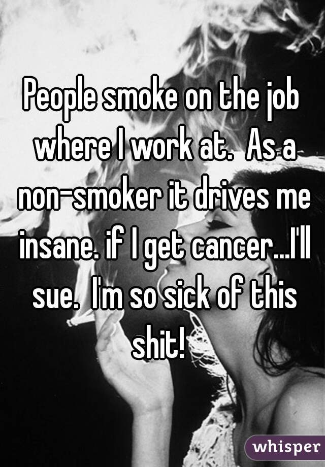 People smoke on the job where I work at.  As a non-smoker it drives me insane. if I get cancer...I'll sue.  I'm so sick of this shit!  
