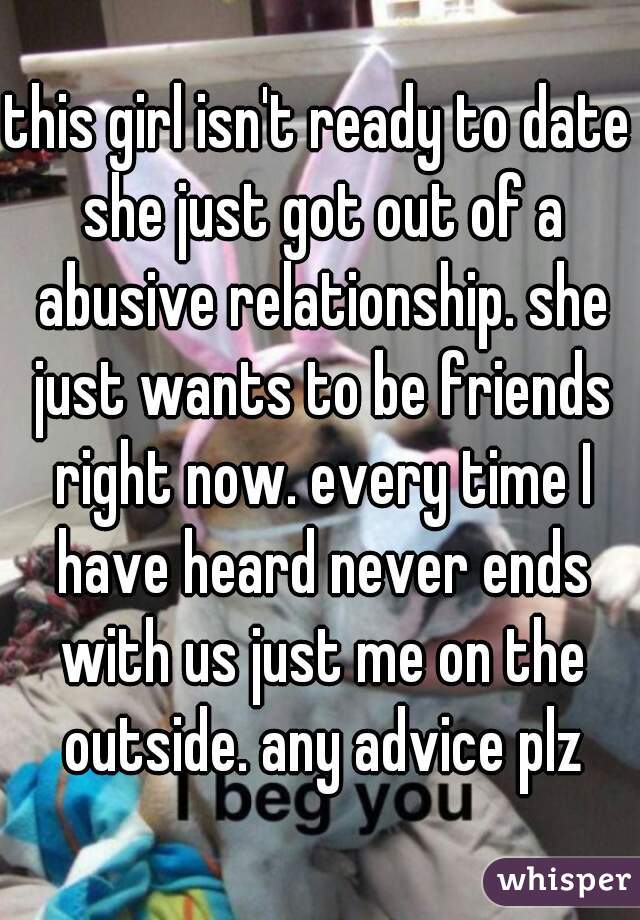 this girl isn't ready to date she just got out of a abusive relationship. she just wants to be friends right now. every time I have heard never ends with us just me on the outside. any advice plz