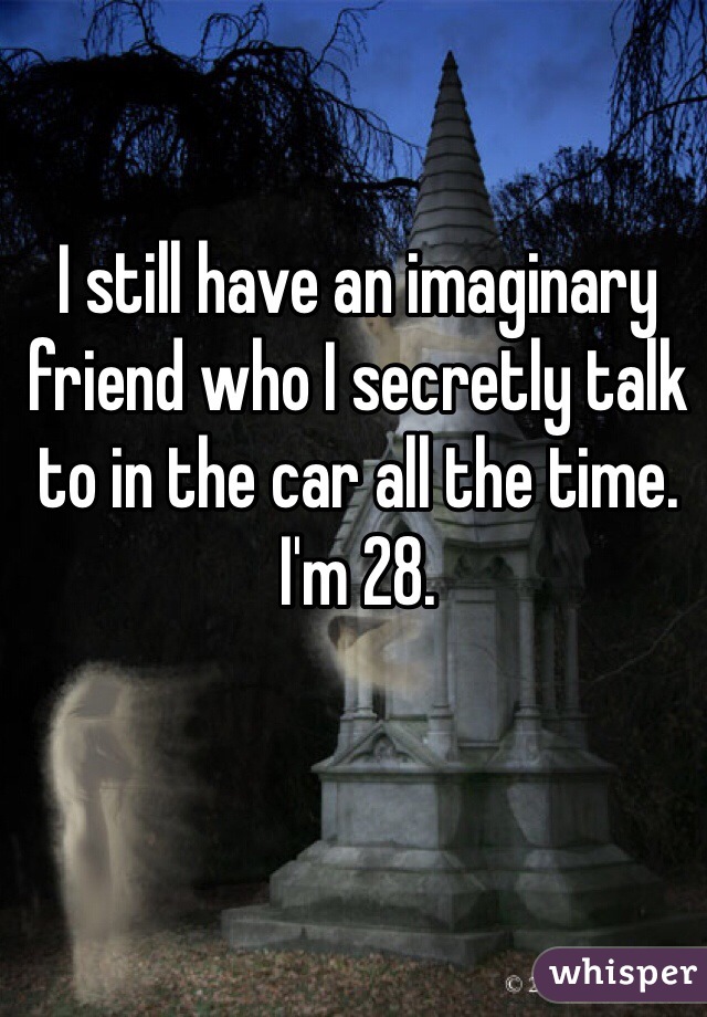 I still have an imaginary friend who I secretly talk to in the car all the time. I'm 28. 