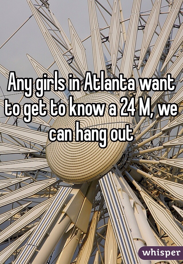 Any girls in Atlanta want to get to know a 24 M, we can hang out