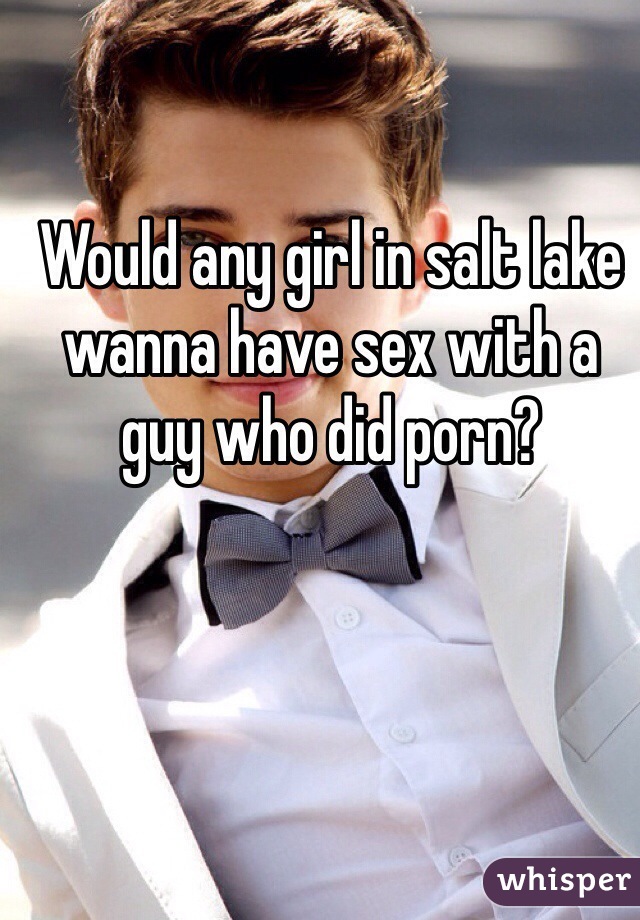 Would any girl in salt lake wanna have sex with a guy who did porn? 