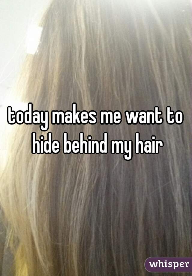 today makes me want to hide behind my hair