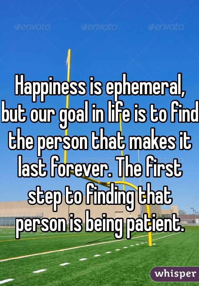 Happiness is ephemeral, but our goal in life is to find the person that makes it last forever. The first step to finding that person is being patient. 