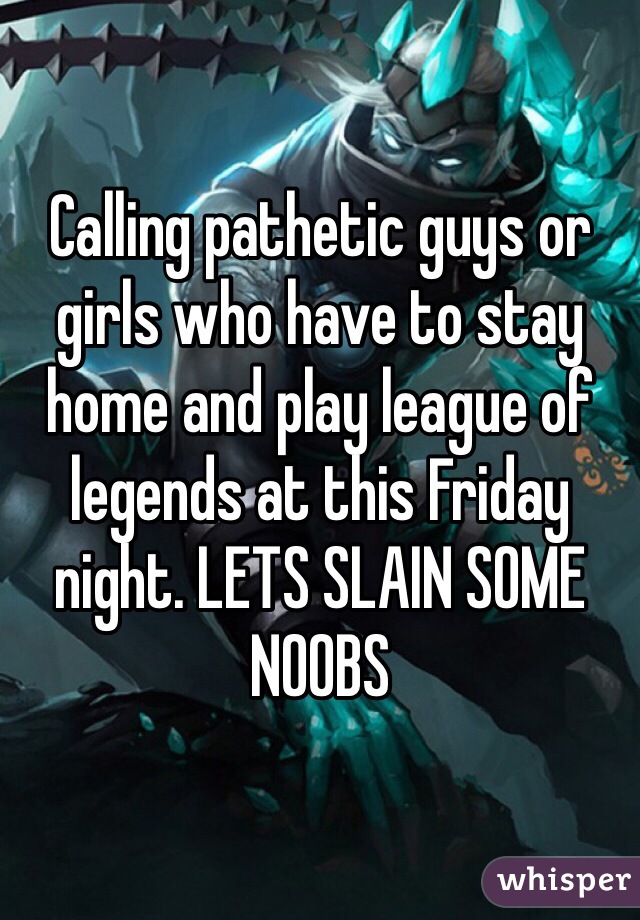 Calling pathetic guys or girls who have to stay home and play league of legends at this Friday night. LETS SLAIN SOME NOOBS