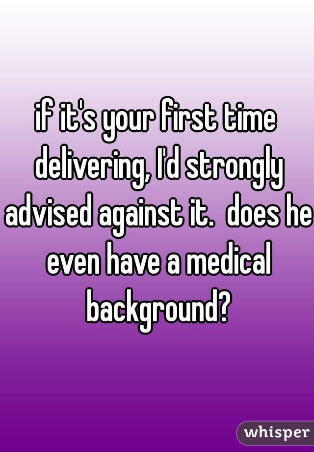 if it's your first time delivering, I'd strongly advised against it.  does he even have a medical background?