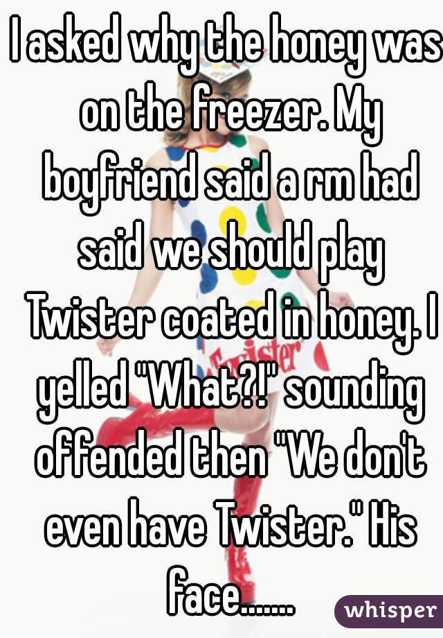 I asked why the honey was on the freezer. My boyfriend said a rm had said we should play Twister coated in honey. I yelled "What?!" sounding offended then "We don't even have Twister." His face.......
