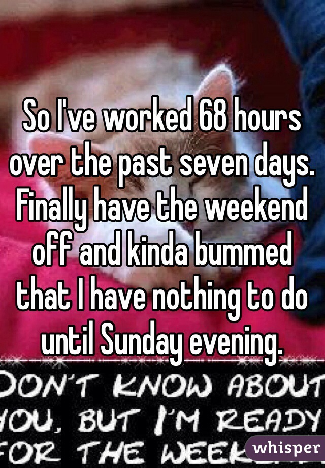 So I've worked 68 hours over the past seven days. Finally have the weekend off and kinda bummed that I have nothing to do until Sunday evening. 