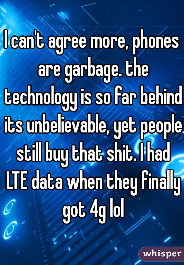 I can't agree more, phones are garbage. the technology is so far behind its unbelievable, yet people still buy that shit. I had LTE data when they finally got 4g lol
