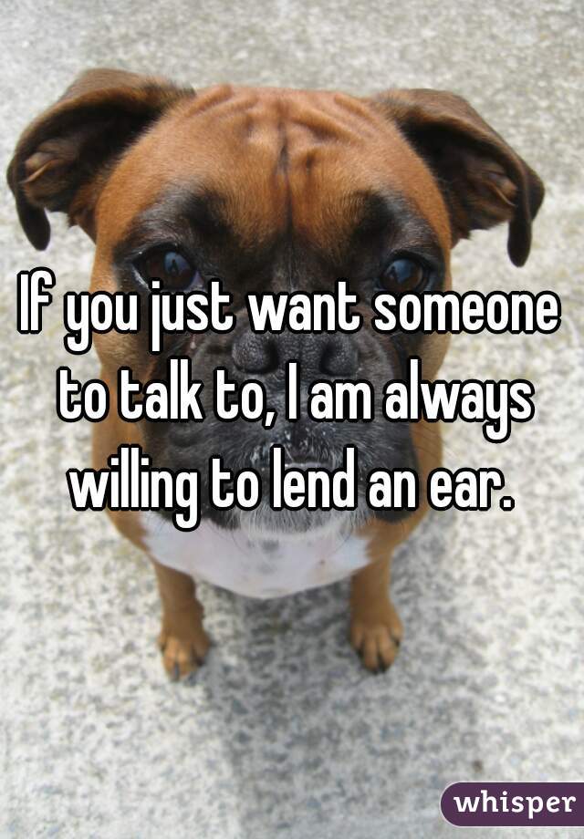 If you just want someone to talk to, I am always willing to lend an ear. 