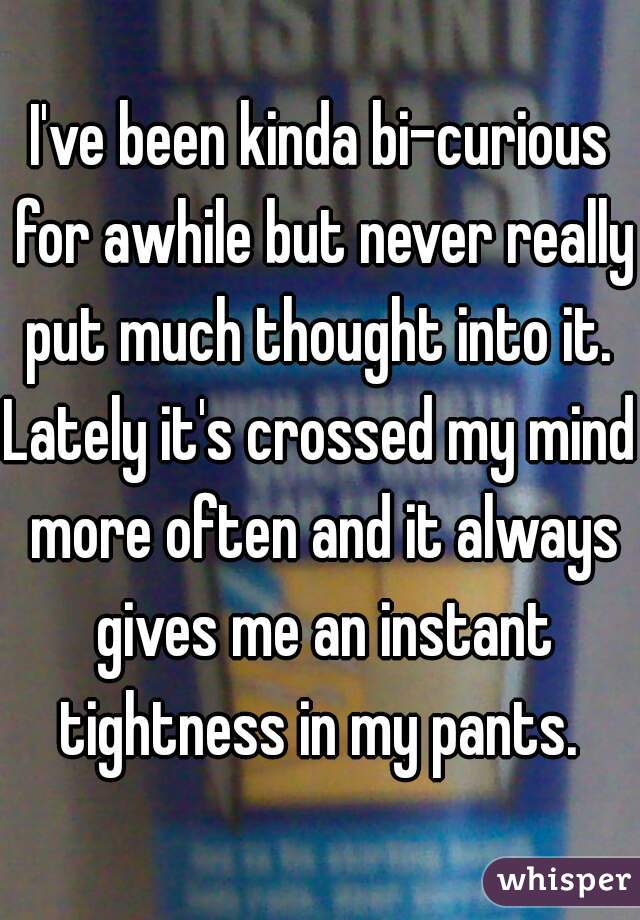 I've been kinda bi-curious for awhile but never really put much thought into it. 
Lately it's crossed my mind more often and it always gives me an instant tightness in my pants. 