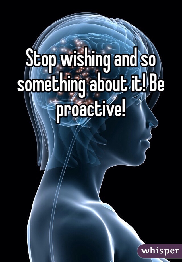 Stop wishing and so something about it! Be proactive! 
