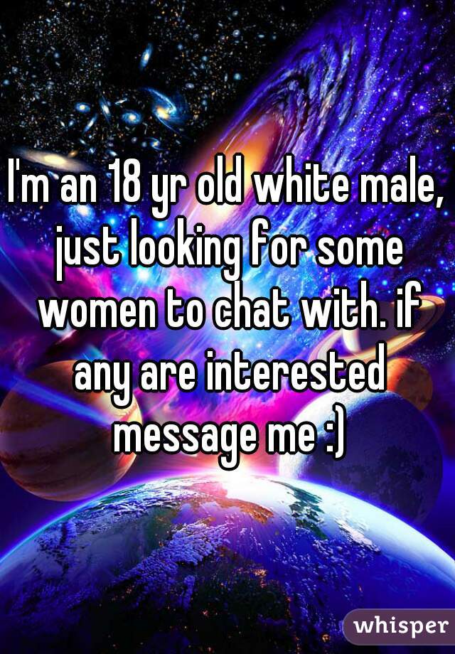 I'm an 18 yr old white male, just looking for some women to chat with. if any are interested message me :)
