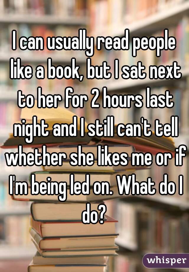 I can usually read people like a book, but I sat next to her for 2 hours last night and I still can't tell whether she likes me or if I'm being led on. What do I do? 