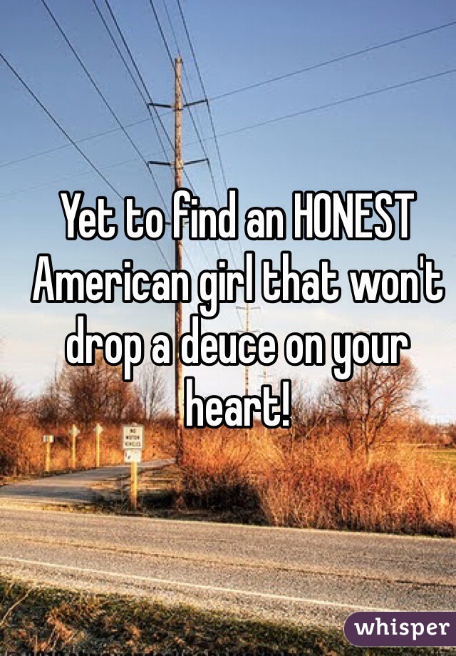 Yet to find an HONEST American girl that won't drop a deuce on your heart!