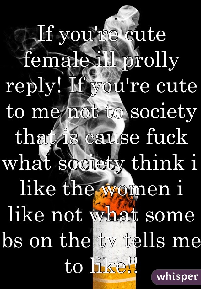 If you're cute female ill prolly reply! If you're cute to me not to society that is cause fuck what society think i like the women i like not what some bs on the tv tells me to like!!