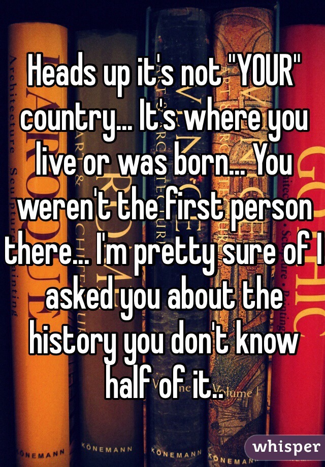 Heads up it's not "YOUR" country... It's where you live or was born... You weren't the first person there... I'm pretty sure of I asked you about the history you don't know half of it..