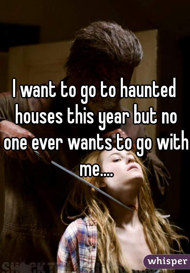 I want to go to haunted houses this year but no one ever wants to go with me....