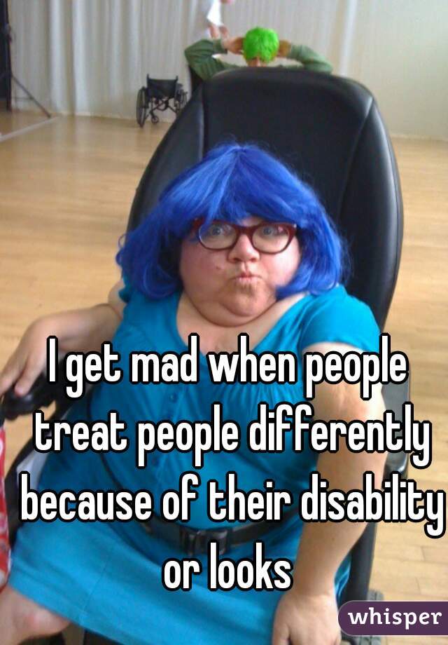 I get mad when people treat people differently because of their disability or looks 