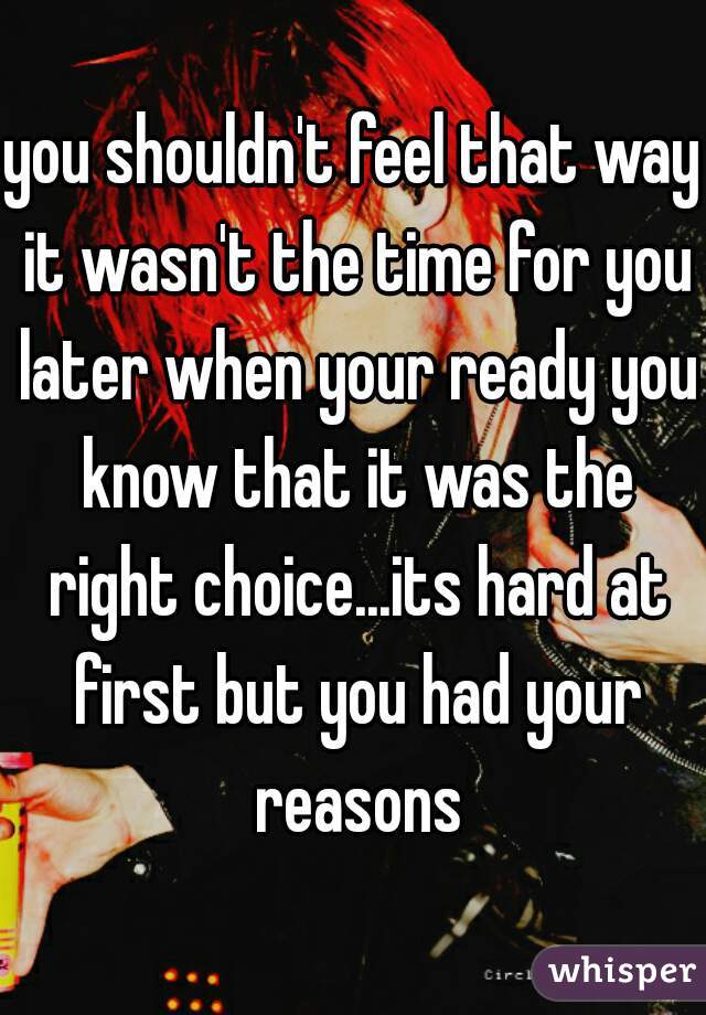 you shouldn't feel that way it wasn't the time for you later when your ready you know that it was the right choice...its hard at first but you had your reasons