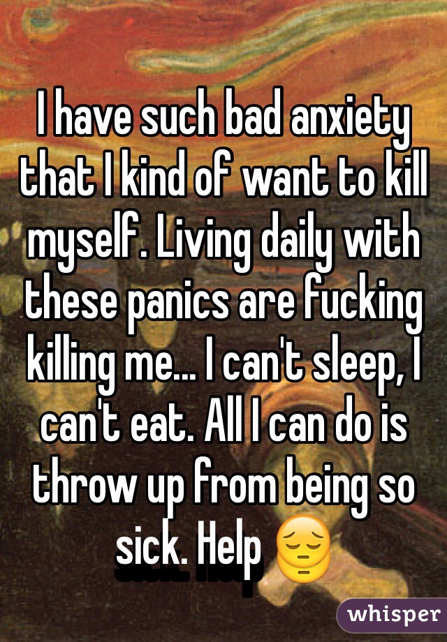 I have such bad anxiety that I kind of want to kill myself. Living daily with these panics are fucking killing me... I can't sleep, I can't eat. All I can do is throw up from being so sick. Help 😔