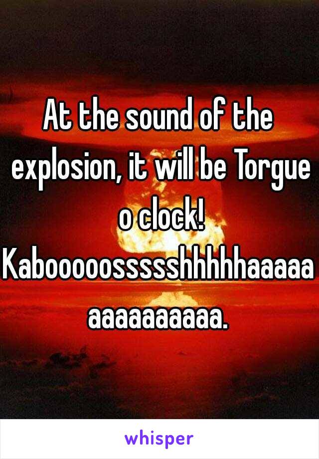 At the sound of the explosion, it will be Torgue o clock!

Kabooooossssshhhhhaaaaaaaaaaaaaaa.