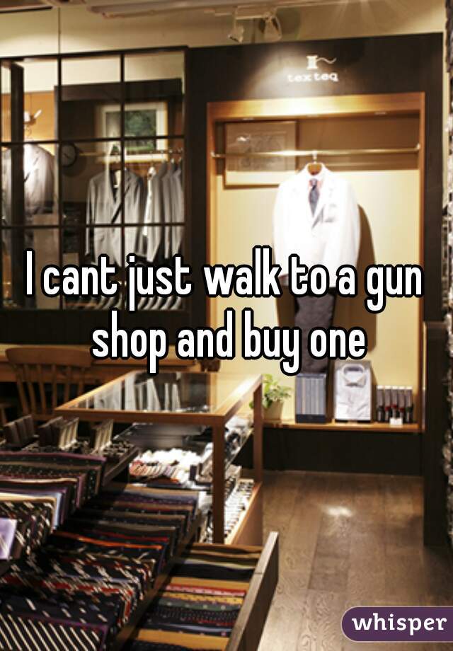 I cant just walk to a gun shop and buy one