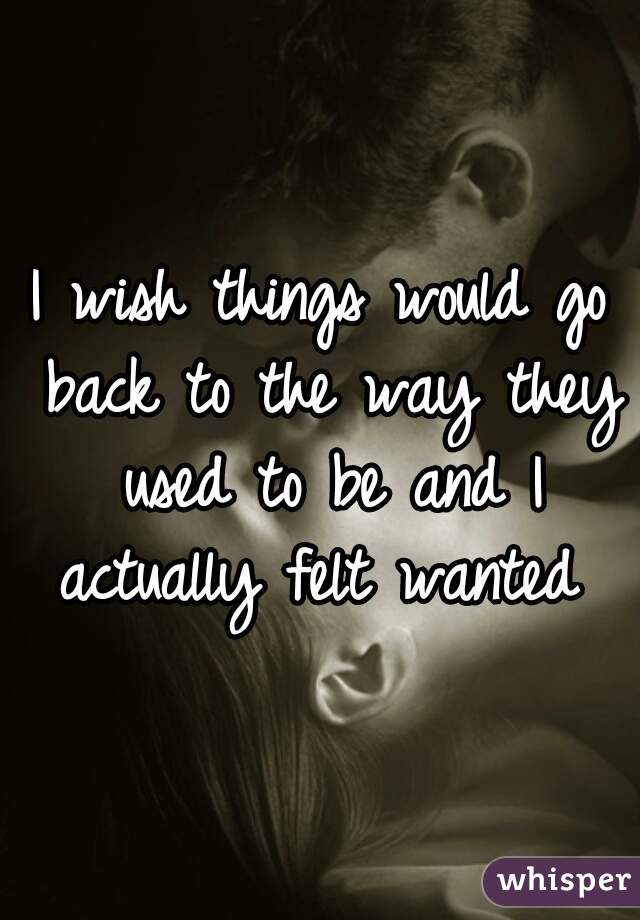 I wish things would go back to the way they used to be and I actually felt wanted 