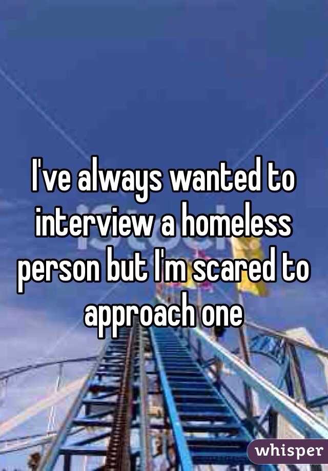 I've always wanted to interview a homeless person but I'm scared to approach one 