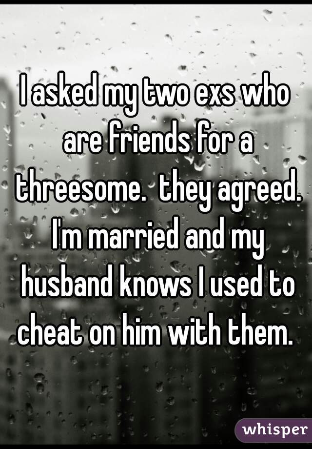 I asked my two exs who are friends for a threesome.  they agreed. I'm married and my husband knows I used to cheat on him with them. 