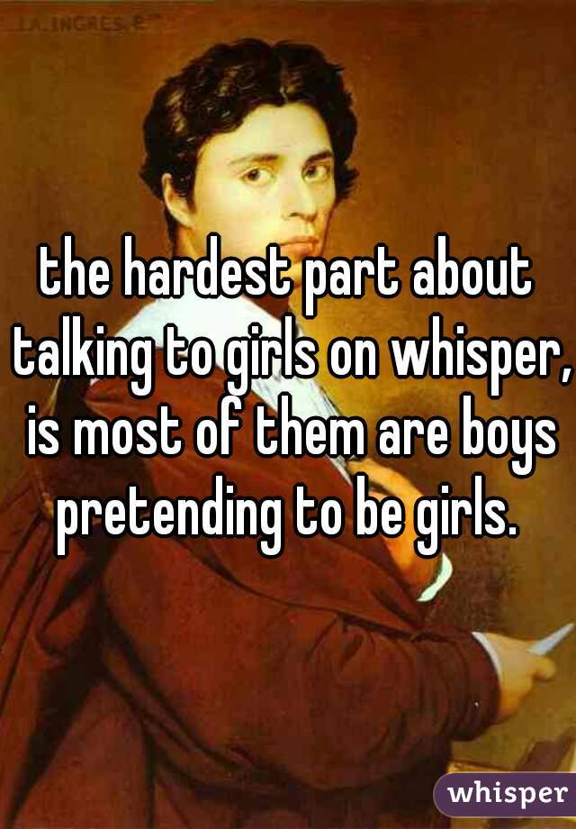 the hardest part about talking to girls on whisper, is most of them are boys pretending to be girls. 