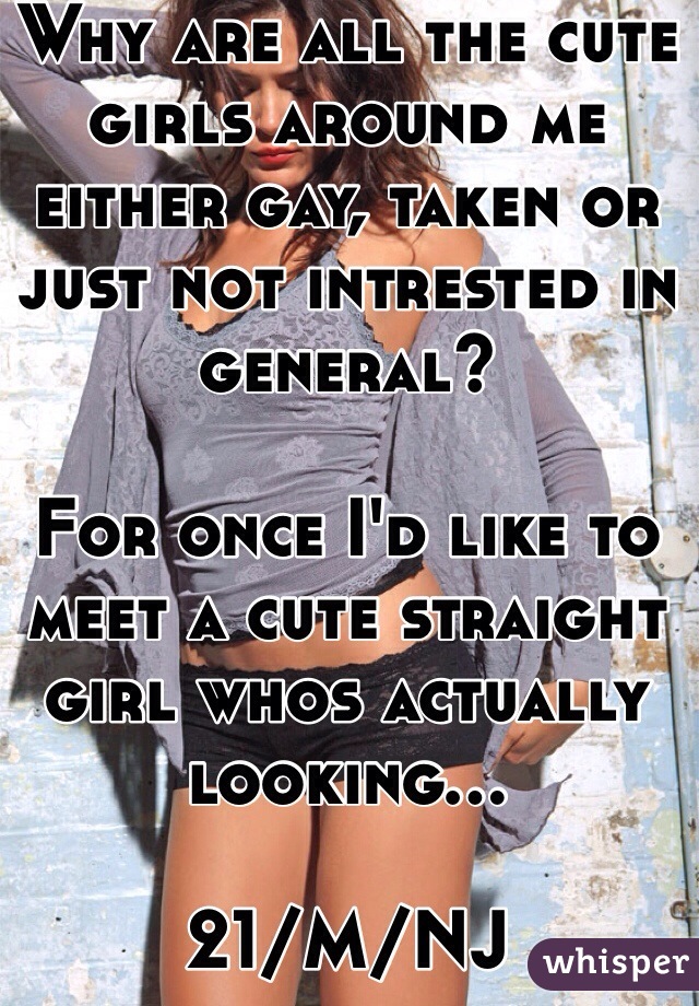 Why are all the cute girls around me either gay, taken or just not intrested in general?

For once I'd like to meet a cute straight girl whos actually looking...

21/M/NJ