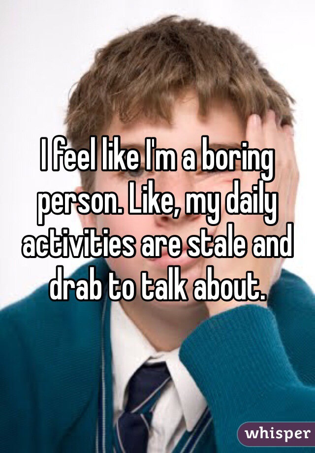I feel like I'm a boring person. Like, my daily activities are stale and drab to talk about.