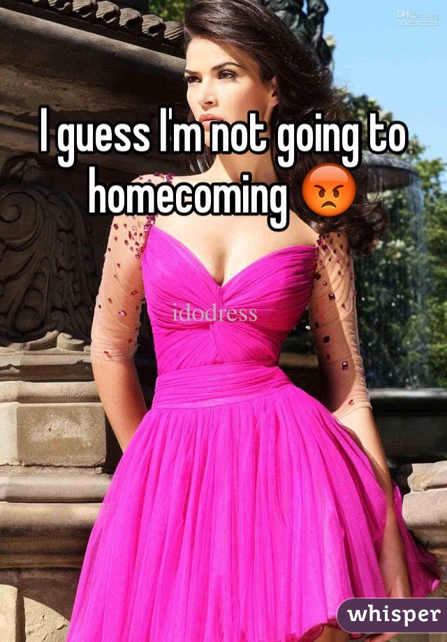 I guess I'm not going to homecoming 😡
