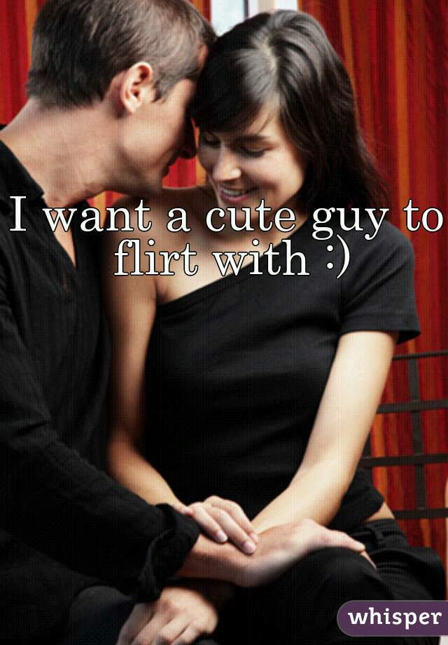 I want a cute guy to flirt with :)